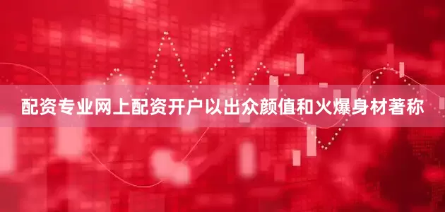 配资专业网上配资开户以出众颜值和火爆身材著称