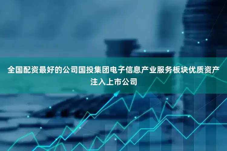 全国配资最好的公司国投集团电子信息产业服务板块优质资产注入上市公司