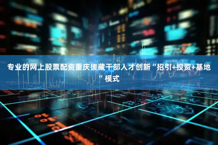 专业的网上股票配资重庆援藏干部人才创新“招引+投资+基地”模式