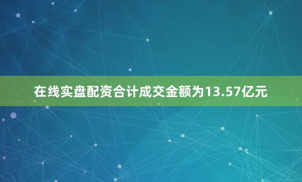 在线实盘配资合计成交金额为13.57亿元