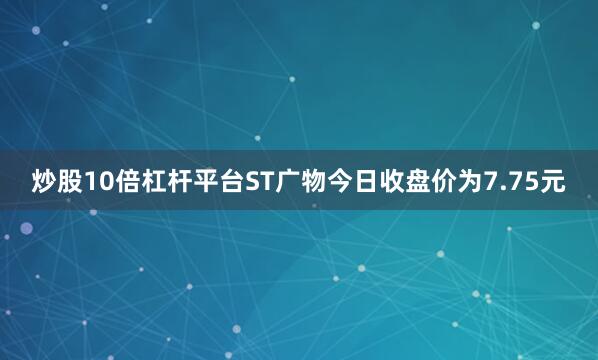 炒股10倍杠杆平台ST广物今日收盘价为7.75元