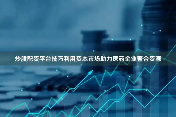 炒股配资平台技巧利用资本市场助力医药企业整合资源