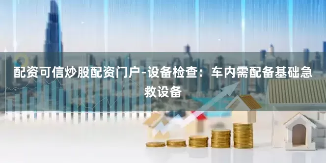 配资可信炒股配资门户-设备检查：车内需配备基础急救设备