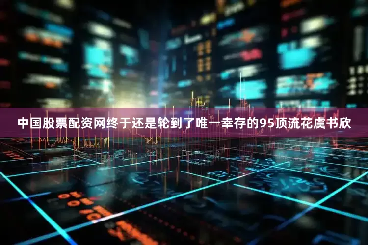 中国股票配资网终于还是轮到了唯一幸存的95顶流花虞书欣