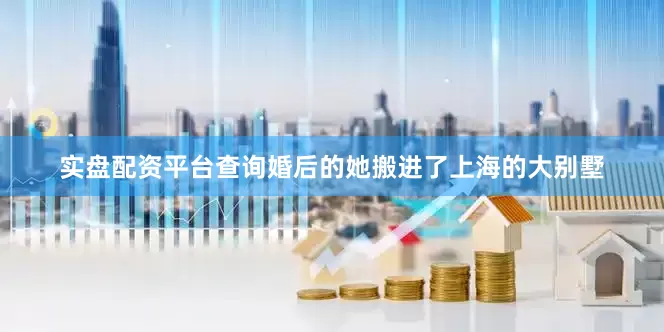 实盘配资平台查询婚后的她搬进了上海的大别墅