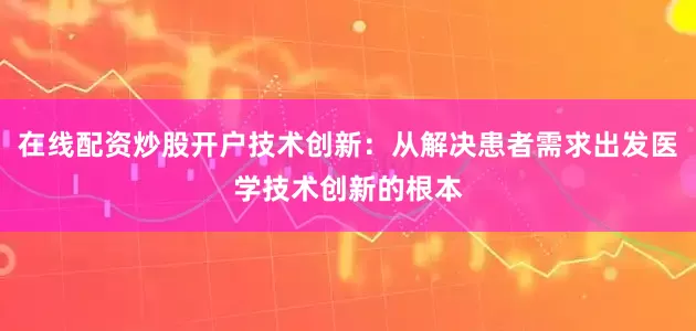 在线配资炒股开户技术创新：从解决患者需求出发医学技术创新的根本