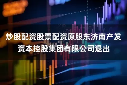 炒股配资股票配资原股东济南产发资本控股集团有限公司退出