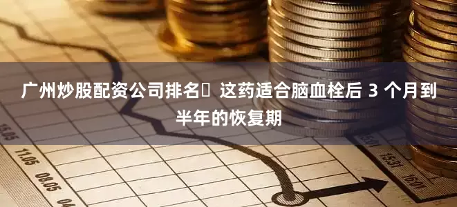 广州炒股配资公司排名​这药适合脑血栓后 3 个月到半年的恢复期