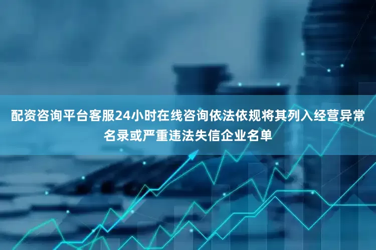 配资咨询平台客服24小时在线咨询依法依规将其列入经营异常名录或严重违法失信企业名单