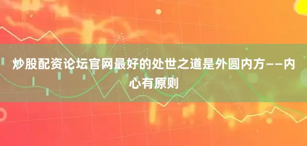 炒股配资论坛官网最好的处世之道是外圆内方——内心有原则